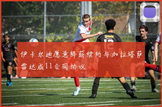 伊卡尔迪愿意降薪续约与加拉塔萨雷达成11合同协议
