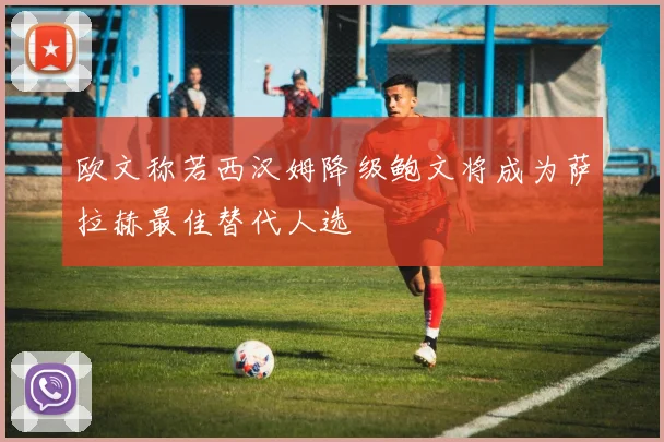 欧文称若西汉姆降级鲍文将成为萨拉赫最佳替代人选