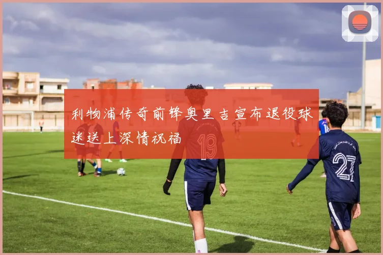 利物浦传奇前锋奥里吉宣布退役球迷送上深情祝福