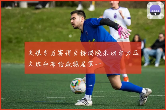 美媒季后赛得分榜揭晓米切尔力压文班和布伦森稳居第一