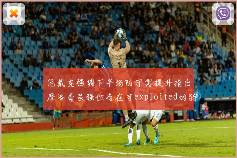 范戴克强调下半场防守需提升指出摩洛哥虽强但存在可exploited的弱点