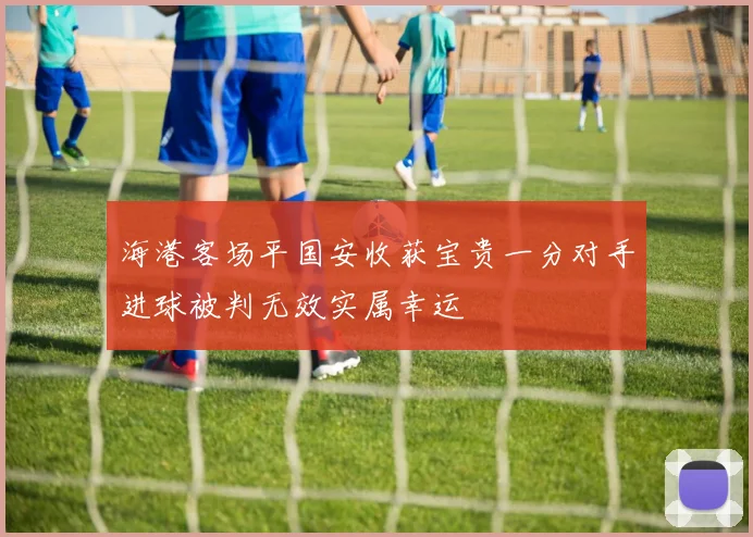 海港客场平国安收获宝贵一分对手进球被判无效实属幸运