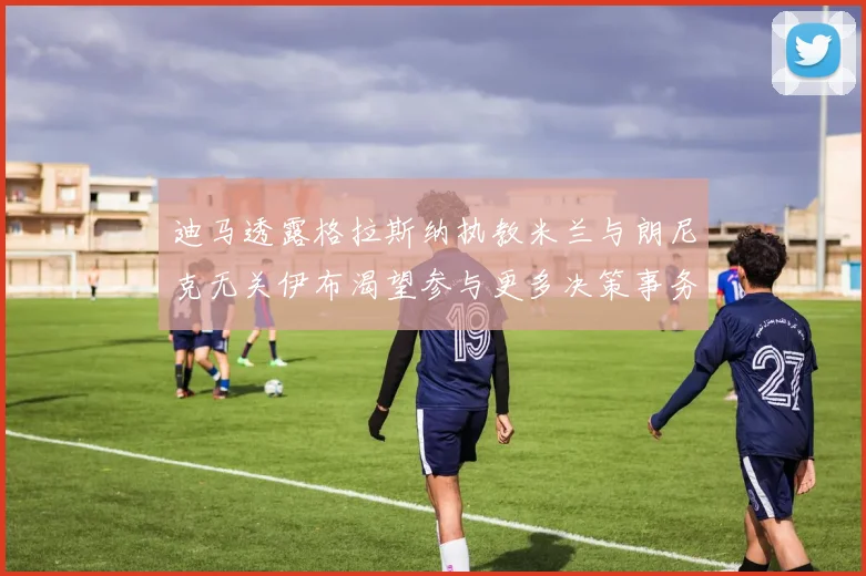 迪马透露格拉斯纳执教米兰与朗尼克无关伊布渴望参与更多决策事务