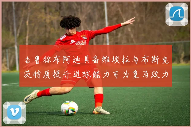 吉鲁称布阿迪具备维埃拉与布斯克茨特质提升进球能力可为皇马效力