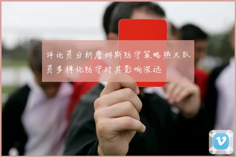 评论员分析詹姆斯防守策略热火队员多样化防守对其影响深远