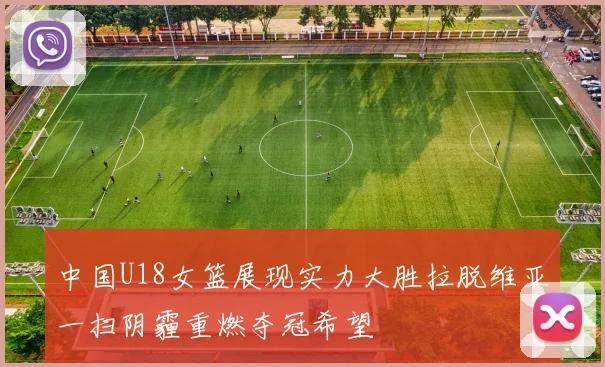 中国U18女篮展现实力大胜拉脱维亚一扫阴霾重燃夺冠希望