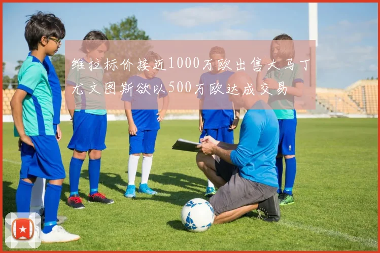 维拉标价接近1000万欧出售大马丁尤文图斯欲以500万欧达成交易
